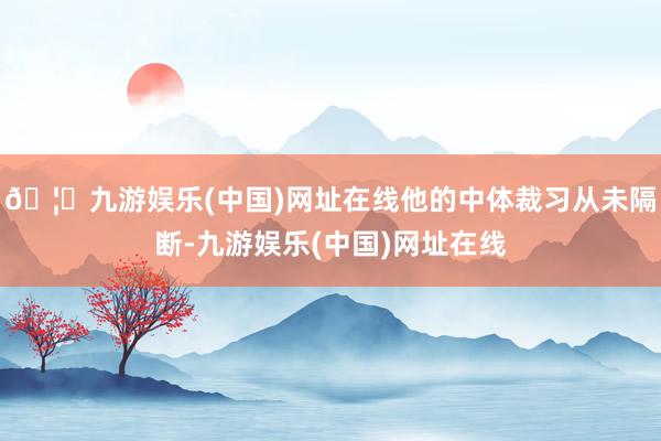 🦄九游娱乐(中国)网址在线他的中体裁习从未隔断-九游娱乐(中国)网址在线