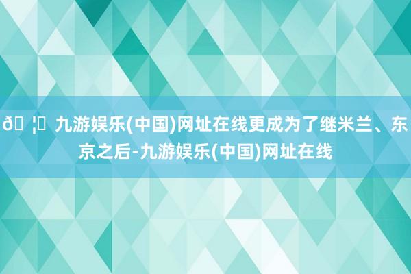 🦄九游娱乐(中国)网址在线更成为了继米兰、东京之后-九游娱乐(中国)网址在线