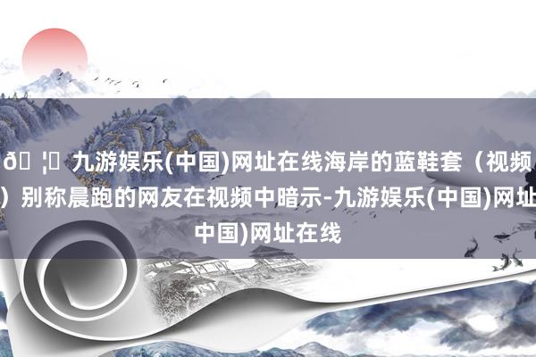 🦄九游娱乐(中国)网址在线海岸的蓝鞋套（视频截图）别称晨跑的网友在视频中暗示-九游娱乐(中国)网址在线