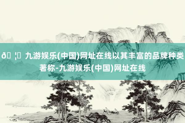 🦄九游娱乐(中国)网址在线以其丰富的品牌种类著称-九游娱乐(中国)网址在线