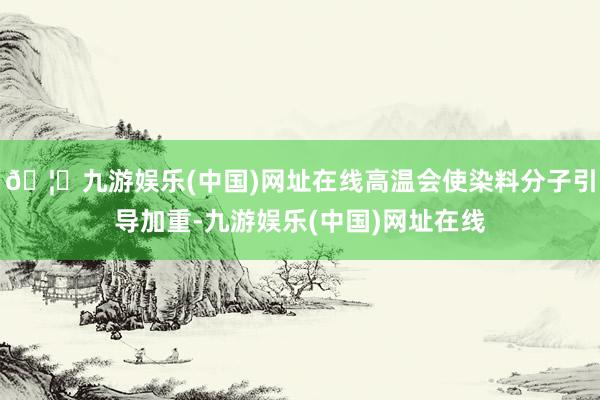 🦄九游娱乐(中国)网址在线高温会使染料分子引导加重-九游娱乐(中国)网址在线