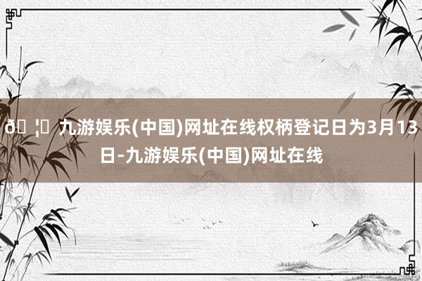 🦄九游娱乐(中国)网址在线权柄登记日为3月13日-九游娱乐(中国)网址在线
