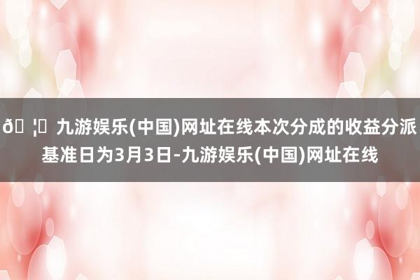 🦄九游娱乐(中国)网址在线本次分成的收益分派基准日为3月3日-九游娱乐(中国)网址在线