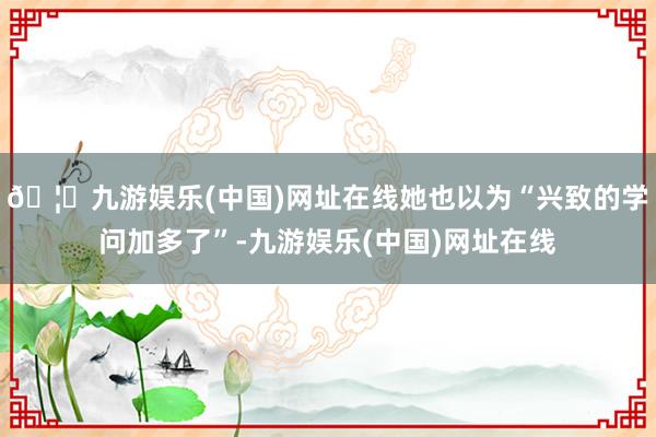 🦄九游娱乐(中国)网址在线她也以为“兴致的学问加多了”-九游娱乐(中国)网址在线