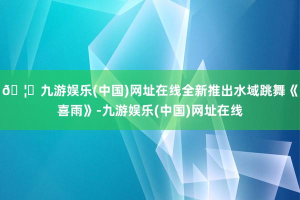 🦄九游娱乐(中国)网址在线全新推出水域跳舞《喜雨》-九游娱乐(中国)网址在线