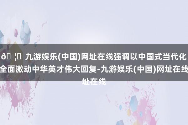🦄九游娱乐(中国)网址在线强调以中国式当代化全面激动中华英才伟大回复-九游娱乐(中国)网址在线