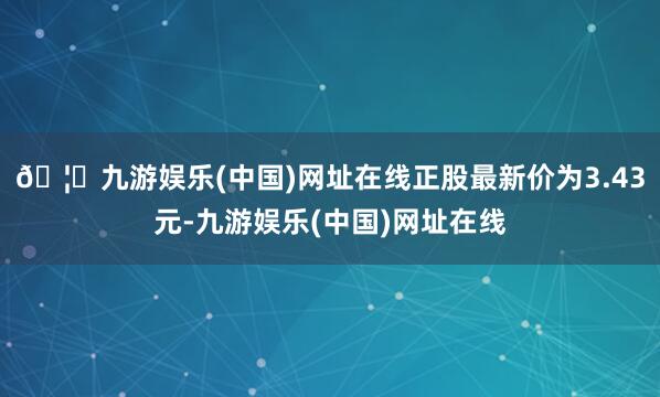 🦄九游娱乐(中国)网址在线正股最新价为3.43元-九游娱乐(中国)网址在线