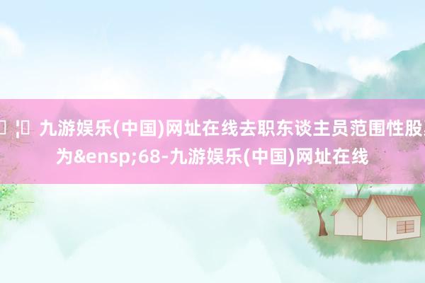 🦄九游娱乐(中国)网址在线去职东谈主员范围性股票为&ensp;68-九游娱乐(中国)网址在线