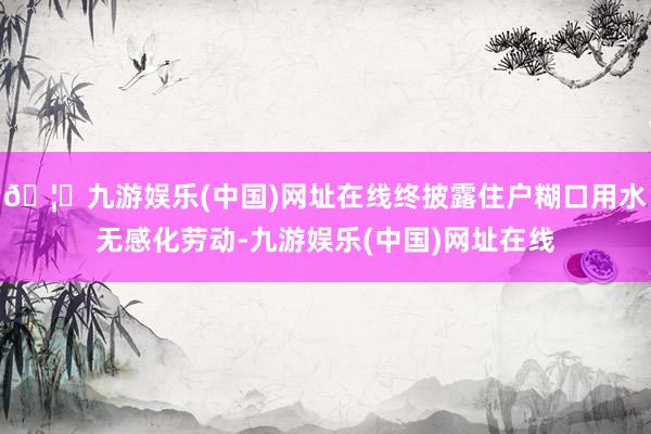 🦄九游娱乐(中国)网址在线终披露住户糊口用水无感化劳动-九游娱乐(中国)网址在线