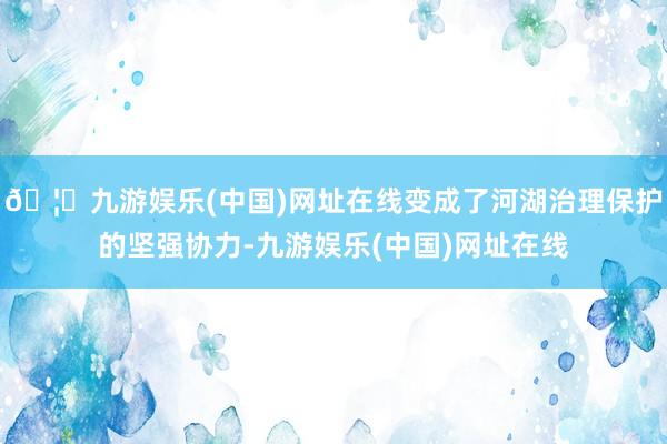 🦄九游娱乐(中国)网址在线变成了河湖治理保护的坚强协力-九游娱乐(中国)网址在线