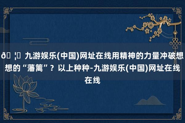 🦄九游娱乐(中国)网址在线用精神的力量冲破想想的“藩篱”？以上种种-九游娱乐(中国)网址在线