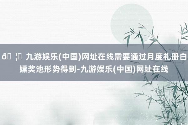 🦄九游娱乐(中国)网址在线需要通过月度礼册白嫖奖池形势得到-九游娱乐(中国)网址在线