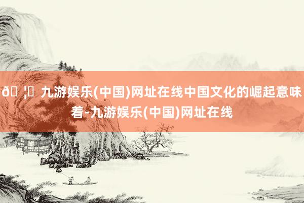 🦄九游娱乐(中国)网址在线中国文化的崛起意味着-九游娱乐(中国)网址在线