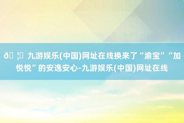 🦄九游娱乐(中国)网址在线换来了“渝宝”“加悦悦”的安逸安心-九游娱乐(中国)网址在线