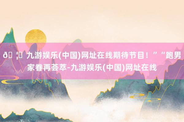 🦄九游娱乐(中国)网址在线期待节目！”“跑男家眷再荟萃-九游娱乐(中国)网址在线