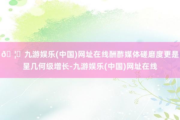 🦄九游娱乐(中国)网址在线酬酢媒体磋磨度更是呈几何级增长-九游娱乐(中国)网址在线