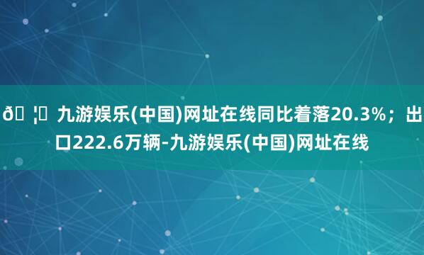 🦄九游娱乐(中国)网址在线同比着落20.3%；出口222.6万辆-九游娱乐(中国)网址在线