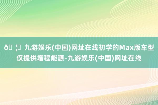 🦄九游娱乐(中国)网址在线初学的Max版车型仅提供增程能源-九游娱乐(中国)网址在线