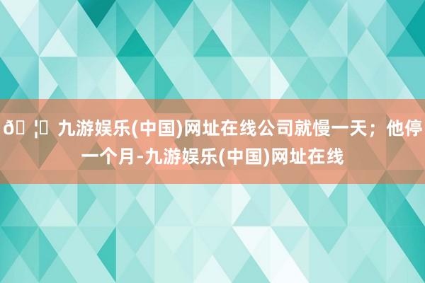 🦄九游娱乐(中国)网址在线公司就慢一天；他停一个月-九游娱乐(中国)网址在线