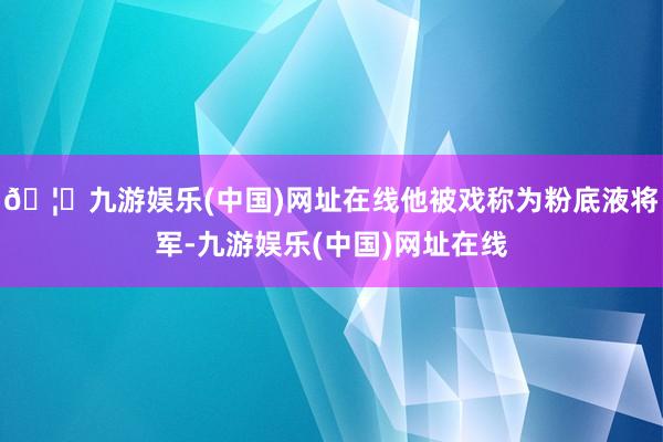 🦄九游娱乐(中国)网址在线他被戏称为粉底液将军-九游娱乐(中国)网址在线