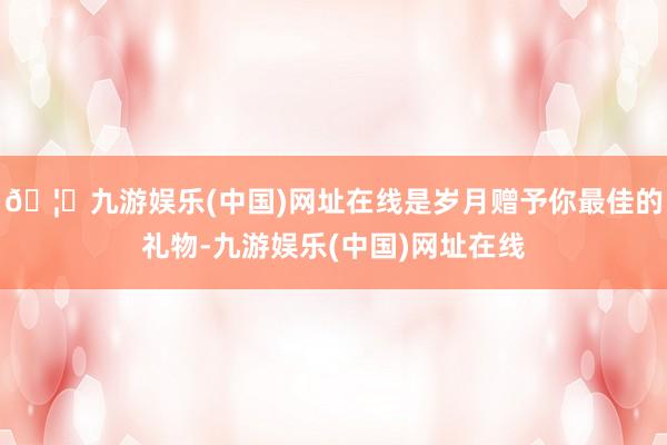 🦄九游娱乐(中国)网址在线是岁月赠予你最佳的礼物-九游娱乐(中国)网址在线