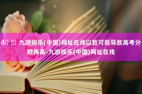 🦄九游娱乐(中国)网址在线以致可能导致高考分数再高-九游娱乐(中国)网址在线