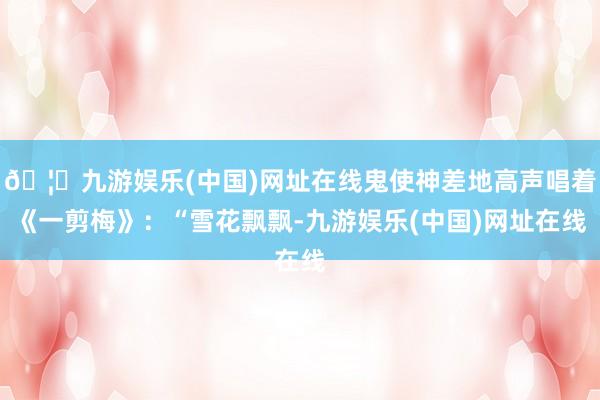🦄九游娱乐(中国)网址在线鬼使神差地高声唱着《一剪梅》：“雪花飘飘-九游娱乐(中国)网址在线