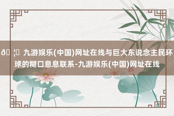 🦄九游娱乐(中国)网址在线与巨大东说念主民环球的糊口息息联系-九游娱乐(中国)网址在线