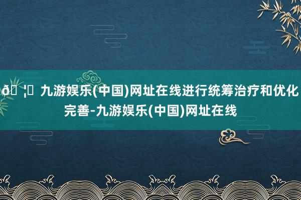 🦄九游娱乐(中国)网址在线进行统筹治疗和优化完善-九游娱乐(中国)网址在线