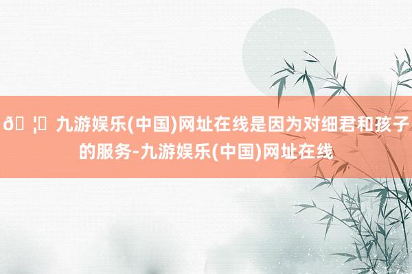 🦄九游娱乐(中国)网址在线是因为对细君和孩子的服务-九游娱乐(中国)网址在线