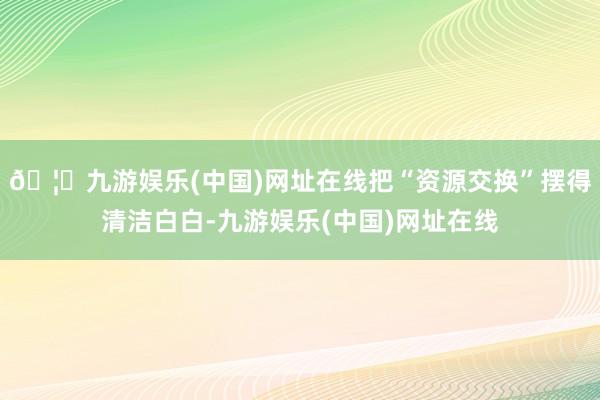 🦄九游娱乐(中国)网址在线把“资源交换”摆得清洁白白-九游娱乐(中国)网址在线