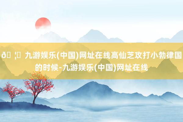 🦄九游娱乐(中国)网址在线高仙芝攻打小勃律国的时候-九游娱乐(中国)网址在线