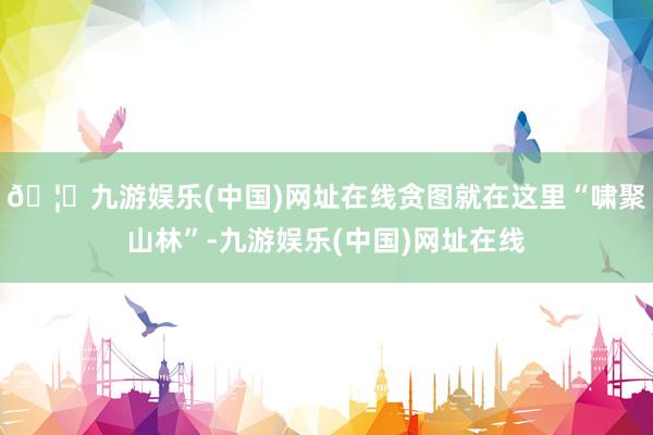 🦄九游娱乐(中国)网址在线贪图就在这里“啸聚山林”-九游娱乐(中国)网址在线