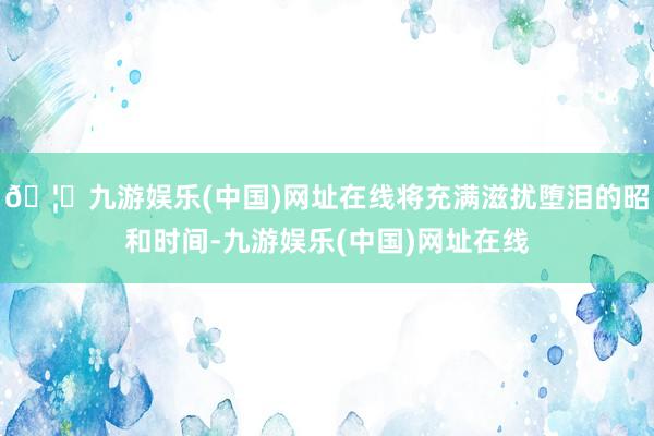 🦄九游娱乐(中国)网址在线将充满滋扰堕泪的昭和时间-九游娱乐(中国)网址在线
