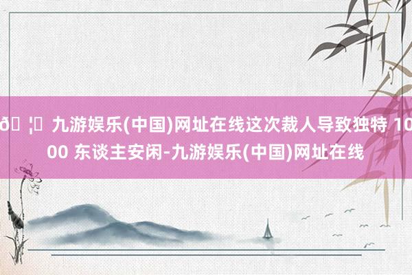 🦄九游娱乐(中国)网址在线这次裁人导致独特 1000 东谈主安闲-九游娱乐(中国)网址在线