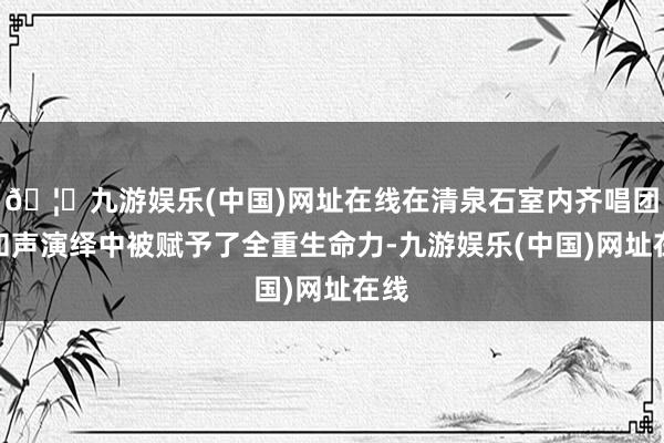 🦄九游娱乐(中国)网址在线在清泉石室内齐唱团的和声演绎中被赋予了全重生命力-九游娱乐(中国)网址在线