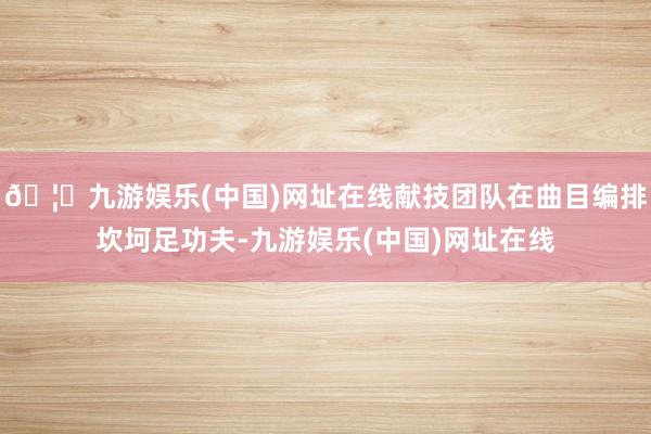 🦄九游娱乐(中国)网址在线献技团队在曲目编排坎坷足功夫-九游娱乐(中国)网址在线