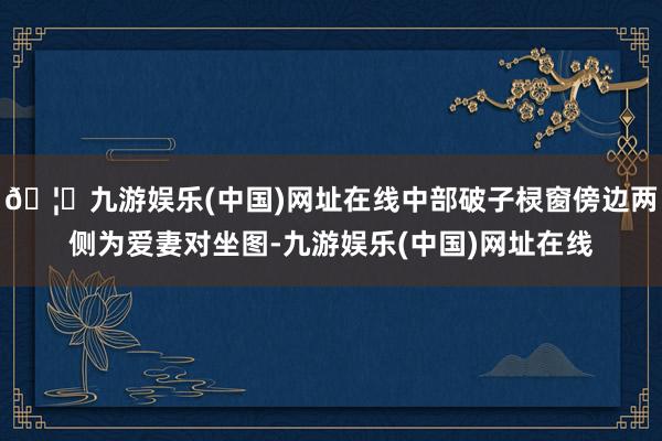 🦄九游娱乐(中国)网址在线中部破子棂窗傍边两侧为爱妻对坐图-九游娱乐(中国)网址在线