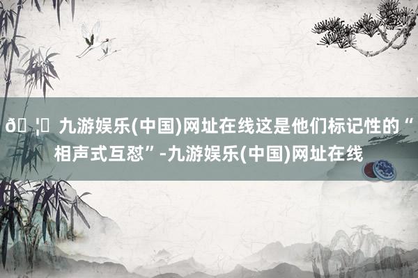 🦄九游娱乐(中国)网址在线这是他们标记性的“相声式互怼”-九游娱乐(中国)网址在线