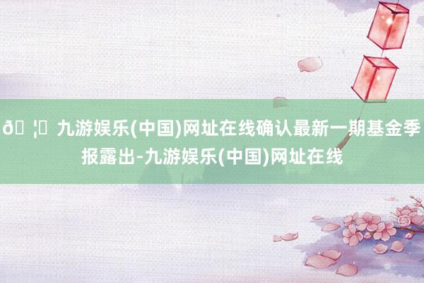 🦄九游娱乐(中国)网址在线确认最新一期基金季报露出-九游娱乐(中国)网址在线