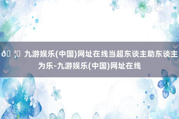 🦄九游娱乐(中国)网址在线当超东谈主助东谈主为乐-九游娱乐(中国)网址在线