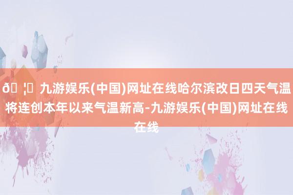 🦄九游娱乐(中国)网址在线哈尔滨改日四天气温将连创本年以来气温新高-九游娱乐(中国)网址在线