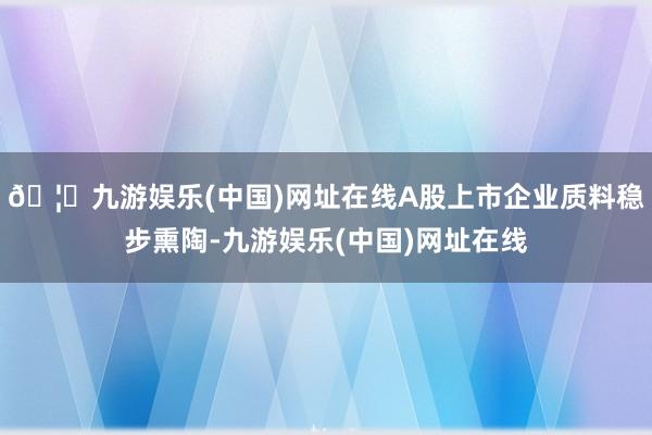 🦄九游娱乐(中国)网址在线A股上市企业质料稳步熏陶-九游娱乐(中国)网址在线