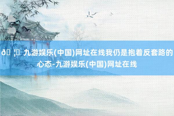 🦄九游娱乐(中国)网址在线我仍是抱着反套路的心态-九游娱乐(中国)网址在线