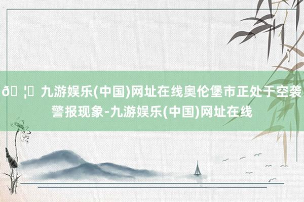 🦄九游娱乐(中国)网址在线奥伦堡市正处于空袭警报现象-九游娱乐(中国)网址在线