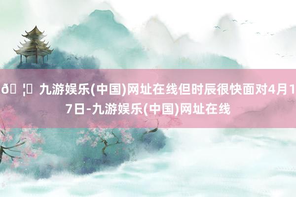 🦄九游娱乐(中国)网址在线但时辰很快面对4月17日-九游娱乐(中国)网址在线