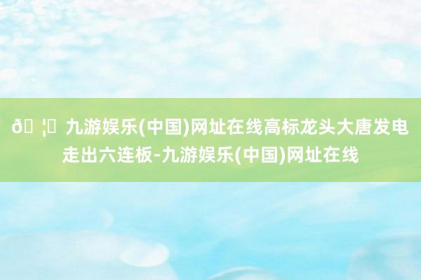 🦄九游娱乐(中国)网址在线　　高标龙头大唐发电走出六连板-九游娱乐(中国)网址在线