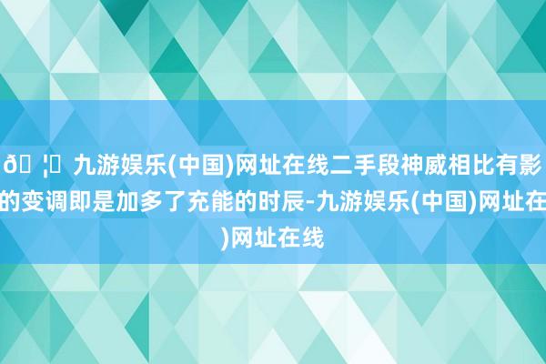 🦄九游娱乐(中国)网址在线二手段神威相比有影响的变调即是加多了充能的时辰-九游娱乐(中国)网址在线