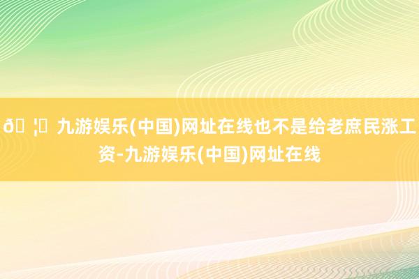 🦄九游娱乐(中国)网址在线也不是给老庶民涨工资-九游娱乐(中国)网址在线