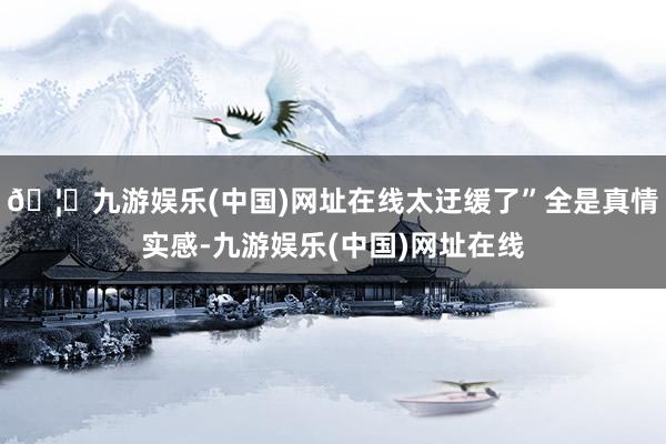 🦄九游娱乐(中国)网址在线太迂缓了”全是真情实感-九游娱乐(中国)网址在线